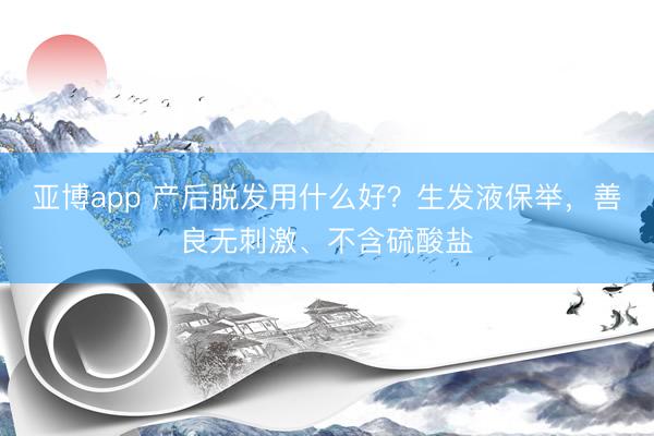 亚博app 产后脱发用什么好?生发液保举,善良无刺激、不含硫酸盐