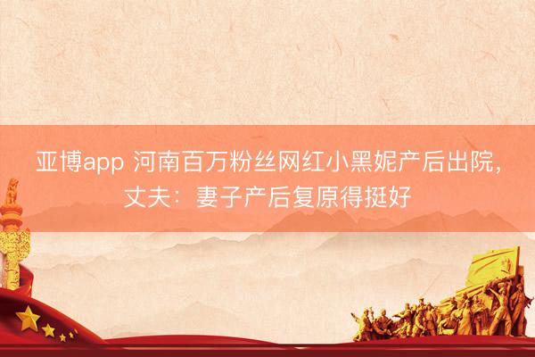 亚博app 河南百万粉丝网红小黑妮产后出院，丈夫：妻子产后复原得挺好