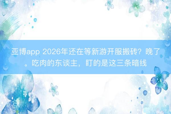 亚博app 2026年还在等新游开服搬砖？晚了。吃肉的东谈主，盯的是这三条暗线