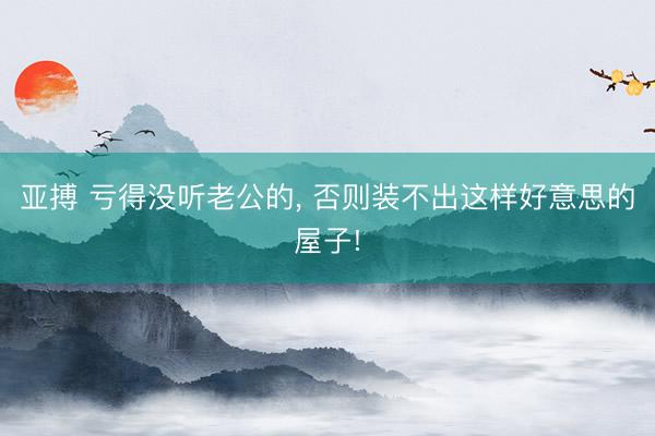 亚搏 亏得没听老公的，<a href=