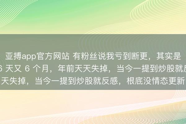 亚搏app官方网站 有粉丝说我亏到断更，其实是幸负凉了半截。连亏 6 天又 6 个月，年前天天失掉，当今一提到炒股就反感，根底没情态更新