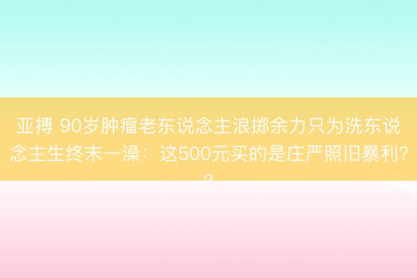 亚搏 90岁肿瘤老东说念主浪掷余力只为洗东说念主生终末一澡：这500元买的是庄严照旧暴利？
