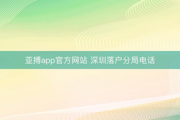 亚搏app官方网站 深圳落户分局电话