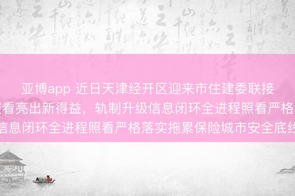 亚博app 近日天津经开区迎来市住建委联接调研，小短工程安全照看亮出新得益，轨制升级信息闭环全进程照看严格落实拖累保险城市安全底线