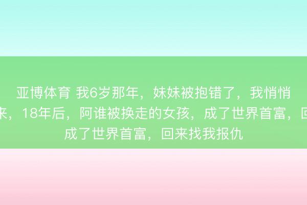 亚博体育 我6岁那年，妹妹被抱错了，我悄悄把她换了回来，18年后，阿谁被换走的女孩，成了世界首富，回来找我报仇
