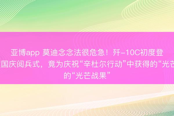 亚博app 莫迪念念法很危急!歼-10C初度登上印度国庆阅兵式,竟为庆祝“辛杜尔行动”中获得的“光芒战果”