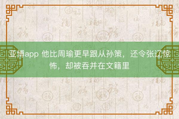 亚博app 他比周瑜更早跟从孙策，还令张辽惊怖，却被吞并在文籍里