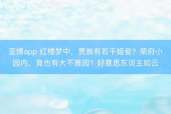 亚博app 红楼梦中，贾赦有若干姬妾？荣府小园内，竟也有大不雅园？好意思东谈主如云