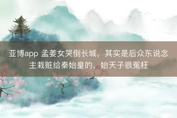 亚博app 孟姜女哭倒长城，其实是后众东说念主栽赃给秦始皇的，始天子很冤枉