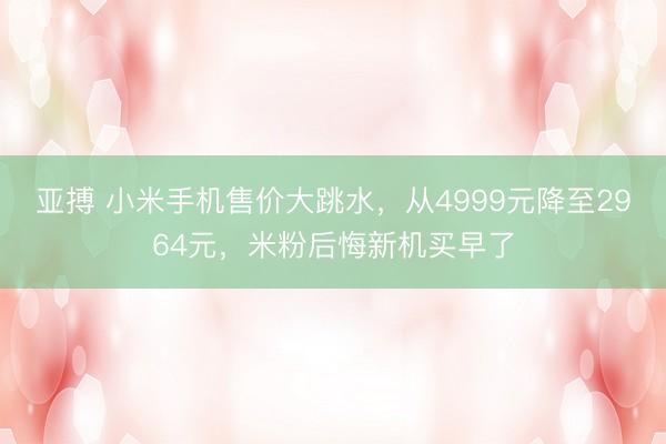 亚搏 小米手机售价大跳水，从4999元降至2964元，米粉后悔新机买早了