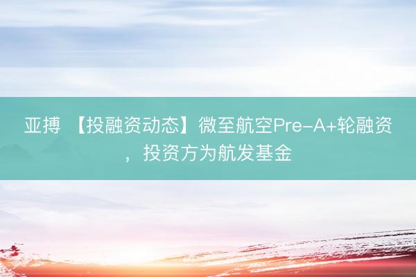 亚搏 【投融资动态】微至航空Pre-A+轮融资，投资方为航发基金