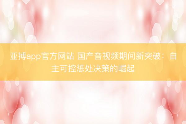 亚搏app官方网站 国产音视频期间新突破：自主可控惩处决策的崛起