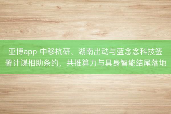 亚博app 中移杭研、湖南出动与蓝念念科技签署计谋相助条约，共推算力与具身智能结尾落地