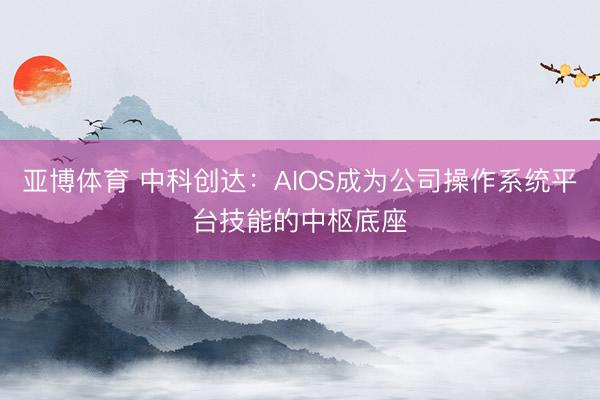 亚博体育 中科创达：AIOS成为公司操作系统平台技能的中枢底座