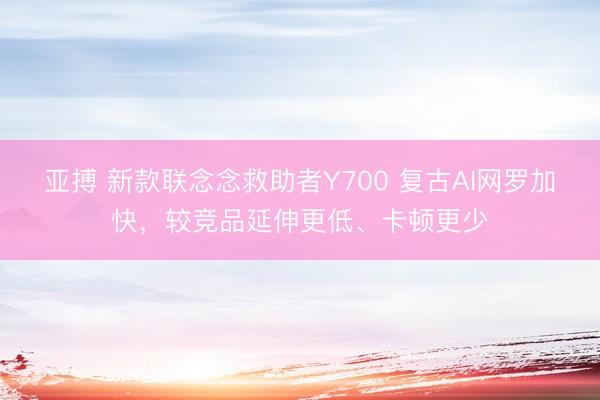 亚搏 新款联念念救助者Y700 复古AI网罗加快，较竞品延伸更低、卡顿更少