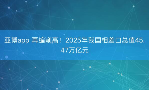 亚博app 再编削高！2025年我国相差口总值45.47万亿元