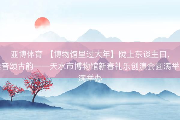 亚博体育 【博物馆里过大年】陇上东谈主曰，稚音颂古韵——天水市博物馆新春礼乐创演会圆满举办