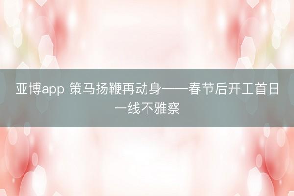 亚博app 策马扬鞭再动身——春节后开工首日一线不雅察