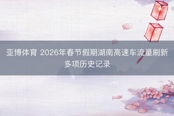 亚博体育 2026年春节假期湖南高速车流量刷新多项历史记录