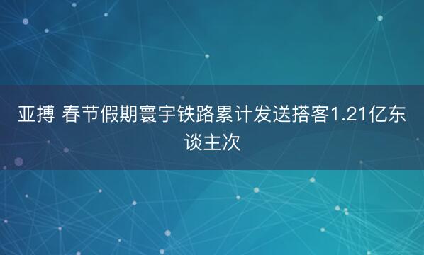 亚搏 春节假期寰宇铁路累计发送搭客1.21亿东谈主次