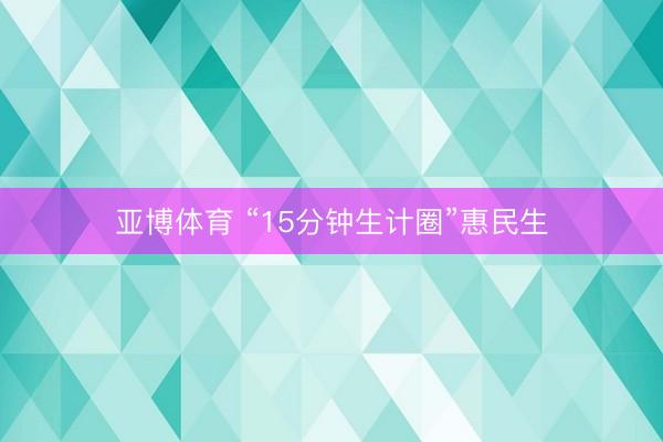 亚博体育 “15分钟生计圈”惠民生