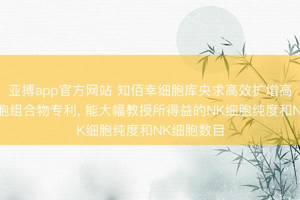 亚搏app官方网站 知佰幸细胞库央求高效扩增高纯度NK细胞组合物专利， 能大幅教授所得益的NK细胞纯度和NK细胞数目