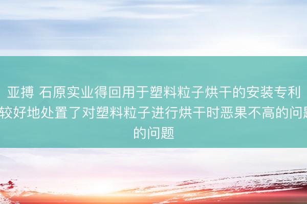 亚搏 石原实业得回用于塑料粒子烘干的安装专利， 较好地处置了对塑料粒子进行烘干时恶果不高的问题