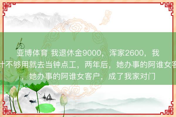 亚博体育 我退休金9000,浑家2600,我们各管各的,她合计不够用就去当钟点工,两年后,她办事的阿谁女客户,成了我家对门