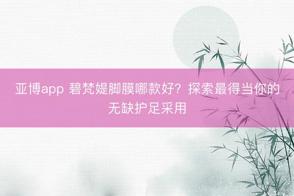亚博app 碧梵媞脚膜哪款好?探索最得当你的无缺护足采用