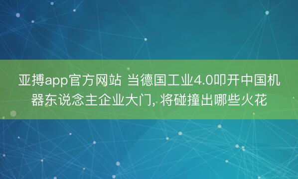 亚搏app官方网站 当德国工业4.0叩开中国机器东说念主企业大门, 将碰撞出哪些火花
