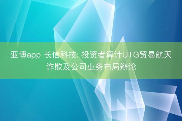 亚博app 长信科技: 投资者算计UTG贸易航天诈欺及公司业务布局辩论