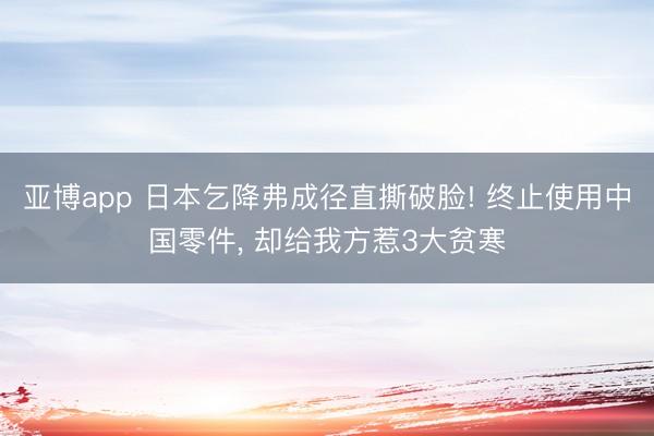 亚博app 日本乞降弗成径直撕破脸! 终止使用中国零件， 却给我方惹3大贫寒
