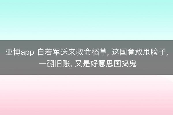 亚博app 自若军送来救命稻草， 这国竟敢甩脸子， 一翻旧账， 又是好意思国捣鬼