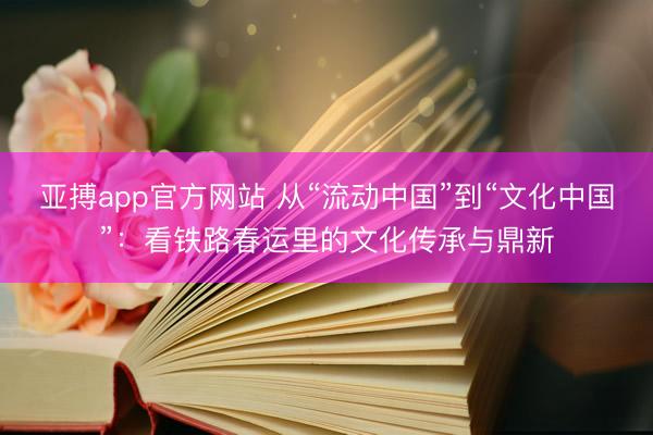 亚搏app官方网站 从“流动中国”到“文化中国”:看铁路春运里的文化传承与鼎新