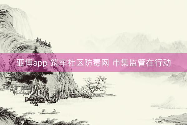 亚博app 筑牢社区防毒网 市集监管在行动