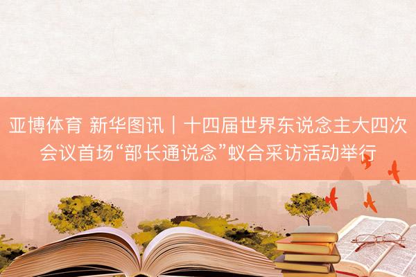 亚博体育 新华图讯｜十四届世界东说念主大四次会议首场“部长通说念”蚁合采访活动举行