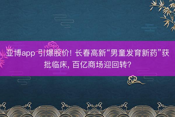 亚博app 引爆股价! 长春高新“男童发育新药”获批临床， 百亿商场迎回转?