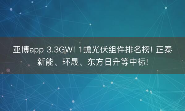 亚博app 3.3GW! 1蟾光伏组件排名榜! 正泰新能、环晟、东方日升等中标!
