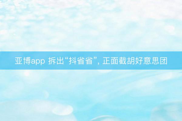 亚博app 拆出“抖省省”， 正面截胡好意思团