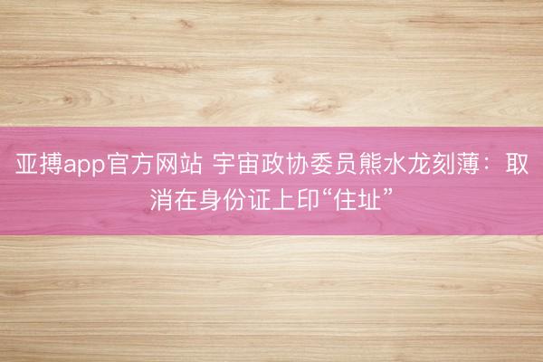 亚搏app官方网站 宇宙政协委员熊水龙刻薄:取消在身份证上印“住址”