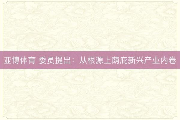 亚博体育 委员提出：从根源上荫庇新兴产业内卷