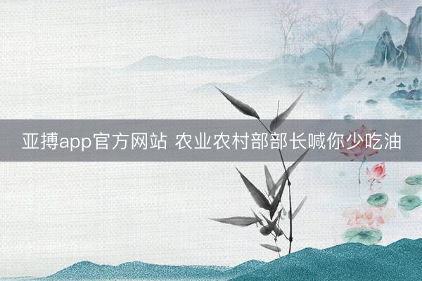 亚搏app官方网站 农业农村部部长喊你少吃油