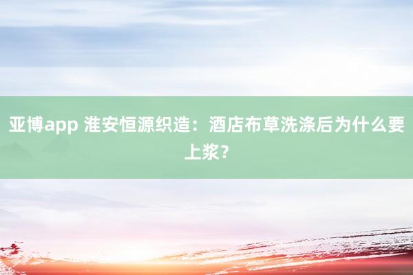 亚博app 淮安恒源织造：酒店布草洗涤后为什么要上浆？