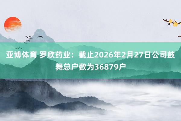 亚博体育 罗欣药业：截止2026年2月27日公司鼓舞总户数为36879户
