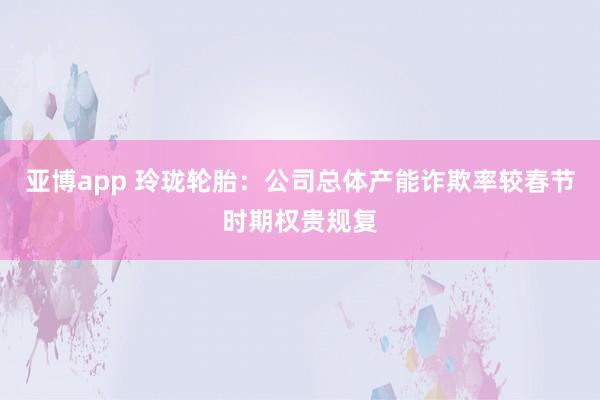 亚博app 玲珑轮胎：公司总体产能诈欺率较春节时期权贵规复