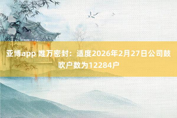 亚博app 唯万密封：适度2026年2月27日公司鼓吹户数为12284户
