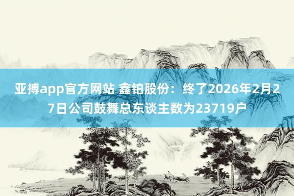 亚搏app官方网站 鑫铂股份：终了2026年2月27日公司鼓舞总东谈主数为23719户