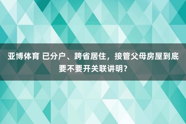 亚博体育 已分户、跨省居住，接管父母房屋到底要不要开关联讲明？