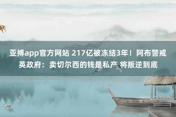 亚搏app官方网站 217亿被冻结3年！阿布警戒英政府：卖切尔西的钱是私产 将叛逆到底