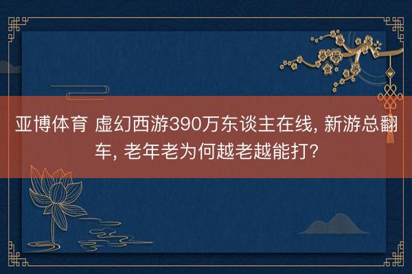 亚博体育 虚幻西游390万东谈主在线， 新游总翻车， 老年老为何越老越能打?